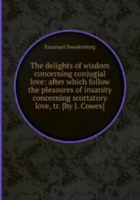 The delights of wisdom concerning conjugial love: after which follow the pleasures of insanity concerning scortatory love, tr. [by J. Cowes].