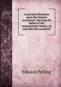 A practical discourse upon the blessed sacrament: shewing the duties of the communicant before, at, and after the eucharist