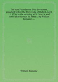 The sure Foundation. Two discourses, preached before the University of Oxford, April 11, 1756, in the morning at St. Mary`s, and in the afternoon at St. Peter`s. By William Romaine, ...
