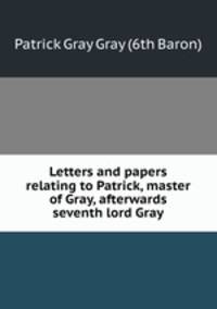 Letters and papers relating to Patrick, master of Gray, afterwards seventh lord Gray