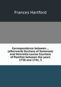 Correspondence between ... (afterwards Duchess of Somerset) and Henrietta Louisa Countess of Pomfret between the years 1738 and 1741, 3