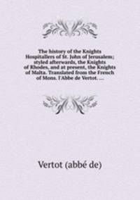 The history of the Knights Hospitallers of St. John of Jerusalem; styled afterwards, the Knights of Rhodes, and at present, the Knights of Malta. Translated from the French of Mons. l`Abbe de Vertot. ...
