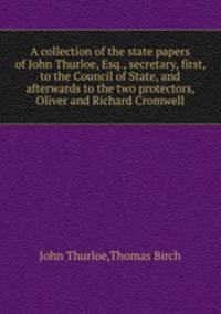 A collection of the state papers of John Thurloe, Esq., secretary, first, to the Council of State, and afterwards to the two protectors, Oliver and Richard Cromwell
