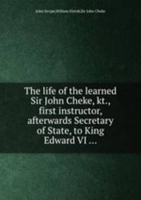 The life of the learned Sir John Cheke, kt., first instructor, afterwards Secretary of State, to King Edward VI ...