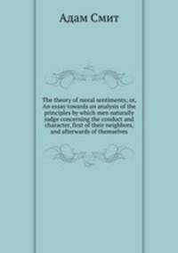 The theory of moral sentiments; or, An essay towards an analysis of the principles by which men naturally judge concerning the conduct and character, first of their neighbors, and afterwards of themselves
