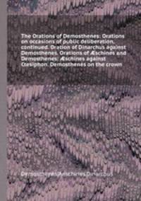 The Orations of Demosthenes: Orations on occasions of public deliberation, continued. Oration of Dinarchus against Demosthenes. Orations of schines and Demosthenes: schines against Ctesiphon. Demosthenes on the crown