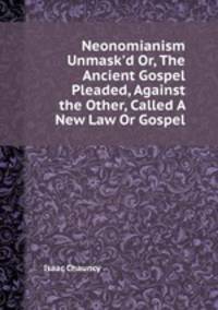 Neonomianism Unmask`d Or, The Ancient Gospel Pleaded, Against the Other, Called A New Law Or Gospel