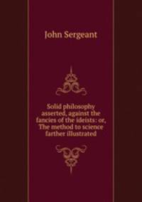 Solid philosophy asserted, against the fancies of the ideists: or, The method to science farther illustrated