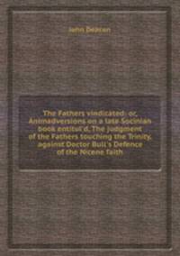 The Fathers vindicated: or, Animadversions on a late Socinian book entitul`d, The judgment of the Fathers touching the Trinity, against Doctor Bull`s Defence of the Nicene faith