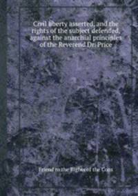 Civil liberty asserted, and the rights of the subject defended, against the anarchial principles of the Reverend Dr. Price