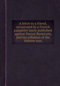 A letter to a friend, occasioned by a French pamphlet lately published against Doctor Kennicott, and his collation of the Hebrew mss