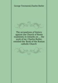 The accusations of history against the Church of Rome examined, in remarks on ... the work of mr. Charles Butler, entitled the `Book of the Roman catholic Church`.