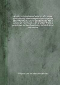 A full confutation of witchcraft: more particularly of the depositions against Jane Wenham, lately condemned for a witch; at Hertford. ... In a letter from a physician in Hertfordshire, to his friend in London