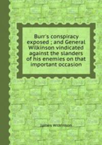 Burr`s conspiracy exposed ; and General Wilkinson vindicated against the slanders of his enemies on that important occasion