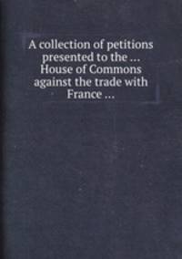 A collection of petitions presented to the ... House of Commons against the trade with France ...