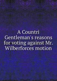 A Countri Gentleman`s reasons for voting against Mr. Wilberforces motion