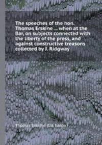 The speeches of the hon. Thomas Erskine ... when at the Bar, on subjects connected with the liberty of the press, and against constructive treasons collected by J. Ridgway