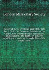 Report of the proceedings against the late Rev. J. Smith, of Demerara, Minister of the Gospel, who was tried under martial law, and condemned to death, on a charge of aiding and assisting in a rebellion of the Negro slaves
