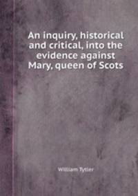 An inquiry, historical and critical, into the evidence against Mary, queen of Scots