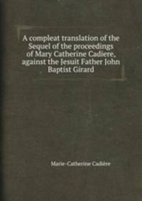 A compleat translation of the Sequel of the proceedings of Mary Catherine Cadiere, against the Jesuit Father John Baptist Girard