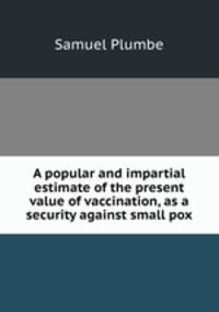A popular and impartial estimate of the present value of vaccination, as a security against small pox