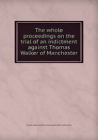 The whole proceedings on the trial of an indictment against Thomas Walker of Manchester