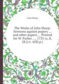 The Works of John Sharp: Sermons against popery ... and other papers ... Printed for W. Parker ..., 1735 (x, 8, 28 [i.e. 428] p.)