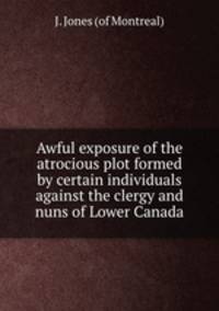 Awful exposure of the atrocious plot formed by certain individuals against the clergy and nuns of Lower Canada
