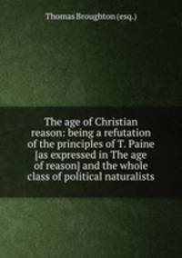 The age of Christian reason: being a refutation of the principles of T. Paine [as expressed in The age of reason] and the whole class of political naturalists