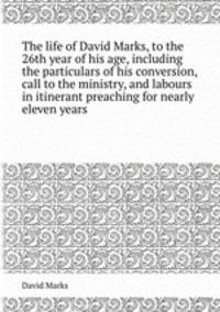 The life of David Marks, to the 26th year of his age, including the particulars of his conversion, call to the ministry, and labours in itinerant preaching for nearly eleven years