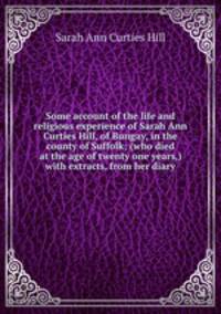 Some account of the life and religious experience of Sarah Ann Curties Hill, of Bungay, in the county of Suffolk; (who died at the age of twenty one years,) with extracts, from her diary
