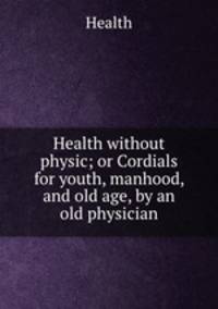 Health without physic; or Cordials for youth, manhood, and old age, by an old physician
