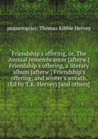 Friendship`s offering, or, The Annual remembrancer [afterw.] Friendship`s offering, a literary album [afterw.] Friendship`s offering; and winter`s wreath. (Ed by T.K. Hervey) [and others].