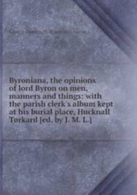 Byroniana, the opinions of lord Byron on men, manners and things: with the parish clerk`s album kept at his burial place, Hucknall Torkard [ed. by J. M. L.].