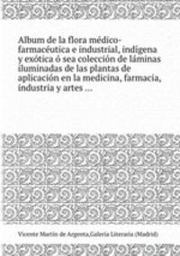 Album de la flora mdico-farmacutica e industrial, indgena y extica sea coleccin de lminas iluminadas de las plantas de aplicacin en la medicina, farmacia, industria y artes ...