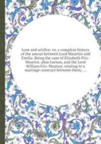 Love and artifice: or, a compleat history of the amour between Lord Mauritio and Emilia. Being the case of Elizabeth Fitz-Maurice, alias Leeson, and the Lord William Fitz-Maurice, relating to a marriage-contract between them; ...