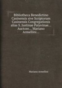Bibliotheca Benedictino Casinensis sive Scriptorum Casinensis Congregationis alias S. Justinae Patavinae... Auctore... Mariano Armellini...