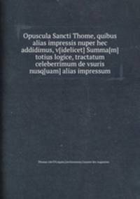 Opuscula Sancti Thome, quibus alias impressis nuper hec addidimus, v[idelicet] Summa[m] totius logice, tractatum celeberrimum de vsuris nusq[uam] alias impressum