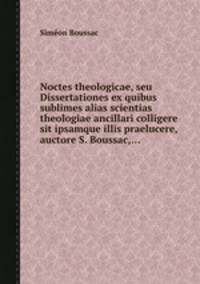 Noctes theologicae, seu Dissertationes ex quibus sublimes alias scientias theologiae ancillari colligere sit ipsamque illis praelucere, auctore S. Boussac,...