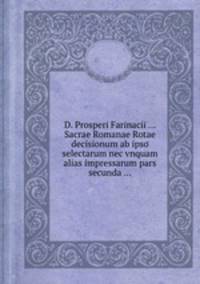 D. Prosperi Farinacii ... Sacrae Romanae Rotae decisionum ab ipso selectarum nec vnquam alias impressarum pars secunda ...