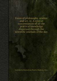 Focus of philosophy, science and art, or, A critical concentration of all the practical knowledge dispersed through the scientific journals of the day