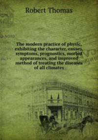 The modern practice of physic, exhibiting the character, causes, symptoms, prognostics, morbid appearances, and improved method of treating the diseases of all climates