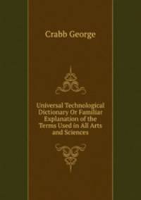 Universal Technological Dictionary Or Familiar Explanation of the Terms Used in All Arts and Sciences