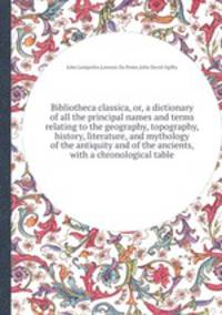 Bibliotheca classica, or, a dictionary of all the principal names and terms relating to the geography, topography, history, literature, and mythology of the antiquity and of the ancients, with a chronological table