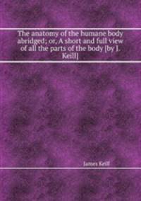 The anatomy of the humane body abridged; or, A short and full view of all the parts of the body [by J. Keill].