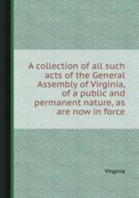 A collection of all such acts of the General Assembly of Virginia, of a public and permanent nature, as are now in force