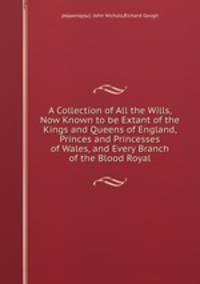 A Collection of All the Wills, Now Known to be Extant of the Kings and Queens of England, Princes and Princesses of Wales, and Every Branch of the Blood Royal