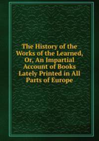 The History of the Works of the Learned, Or, An Impartial Account of Books Lately Printed in All Parts of Europe