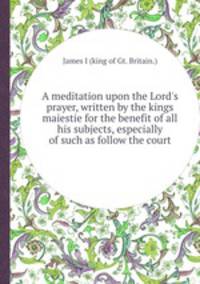 A meditation upon the Lord`s prayer, written by the kings maiestie for the benefit of all his subjects, especially of such as follow the court