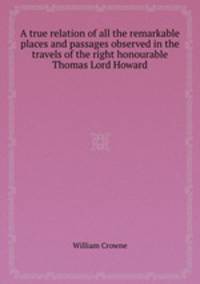 A true relation of all the remarkable places and passages observed in the travels of the right honourable Thomas Lord Howard